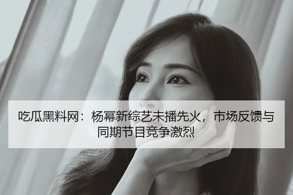 吃瓜黑料网：杨幂新综艺未播先火，市场反馈与同期节目竞争激烈