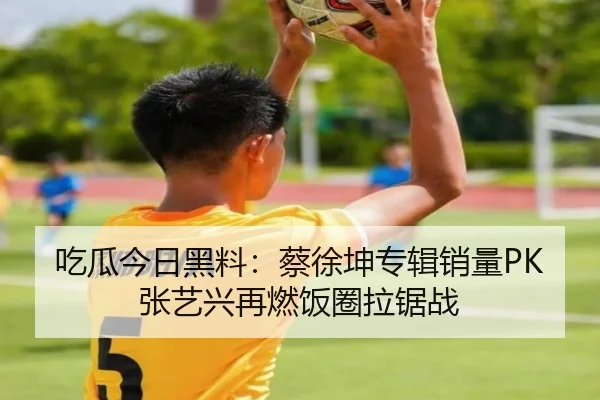吃瓜今日黑料：蔡徐坤专辑销量PK张艺兴再燃饭圈拉锯战